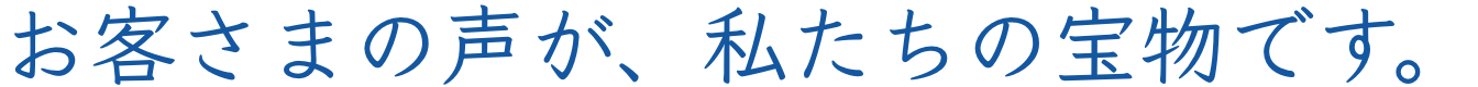 お客さまの声が、私たちの宝物です。